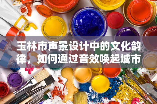 玉林市声景设计中的文化韵律，如何通过音效唤起城市记忆？