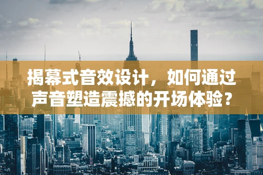 揭幕式音效设计，如何通过声音塑造震撼的开场体验？