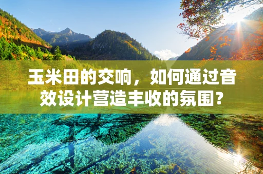 玉米田的交响，如何通过音效设计营造丰收的氛围？