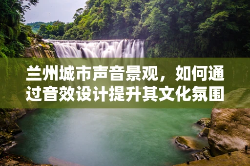 兰州城市声音景观，如何通过音效设计提升其文化氛围？