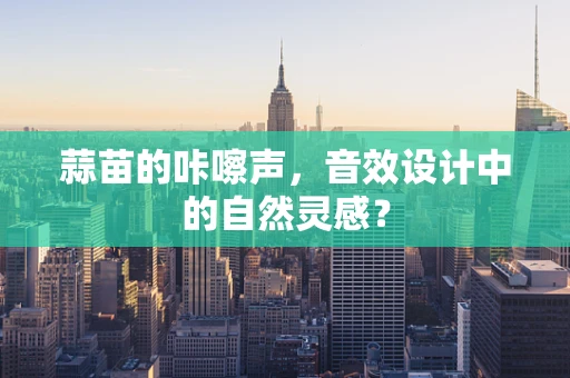 蒜苗的咔嚓声，音效设计中的自然灵感？
