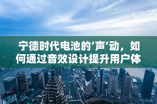 宁德时代电池的‘声’动，如何通过音效设计提升用户体验？