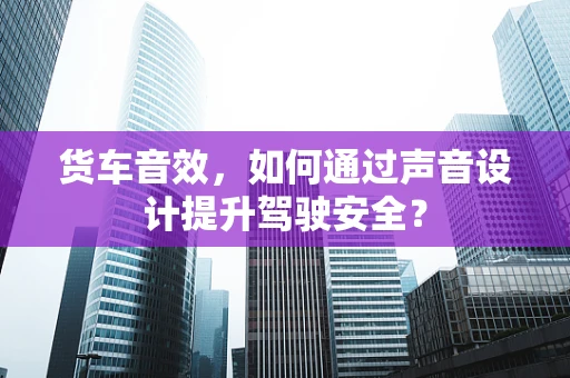 货车音效，如何通过声音设计提升驾驶安全？