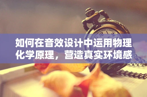 如何在音效设计中运用物理化学原理，营造真实环境感？