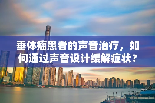 垂体瘤患者的声音治疗，如何通过声音设计缓解症状？