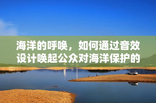海洋的呼唤，如何通过音效设计唤起公众对海洋保护的意识？