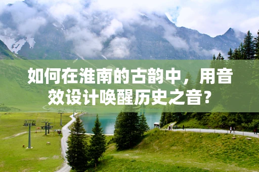 如何在淮南的古韵中，用音效设计唤醒历史之音？