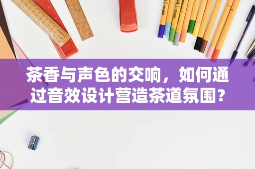 茶香与声色的交响，如何通过音效设计营造茶道氛围？