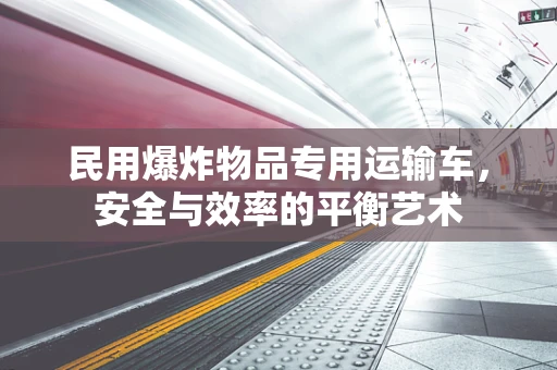 民用爆炸物品专用运输车，安全与效率的平衡艺术