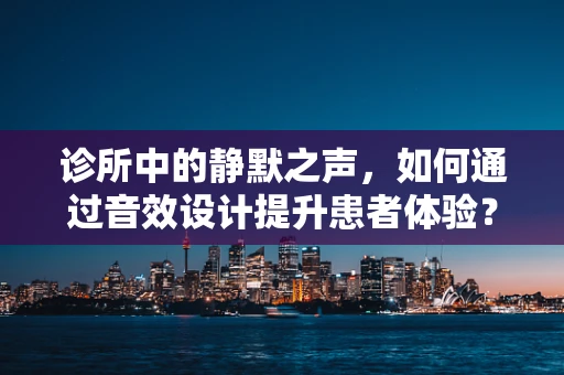 诊所中的静默之声，如何通过音效设计提升患者体验？