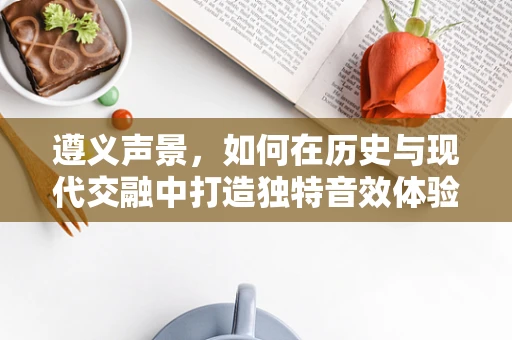 遵义声景，如何在历史与现代交融中打造独特音效体验？