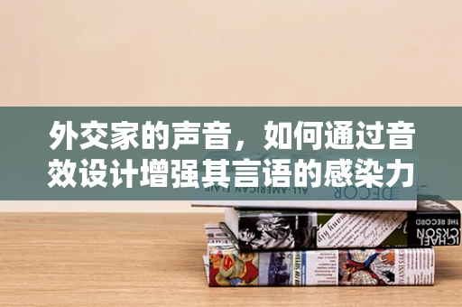 外交家的声音，如何通过音效设计增强其言语的感染力？