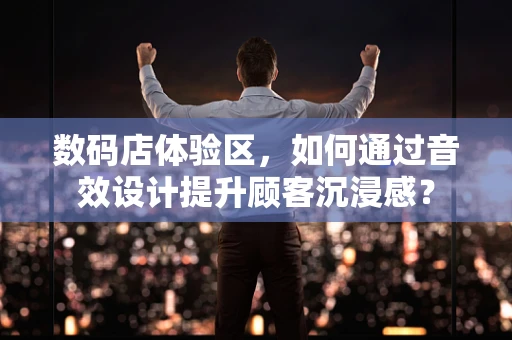 数码店体验区，如何通过音效设计提升顾客沉浸感？