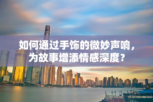 如何通过手饰的微妙声响，为故事增添情感深度？