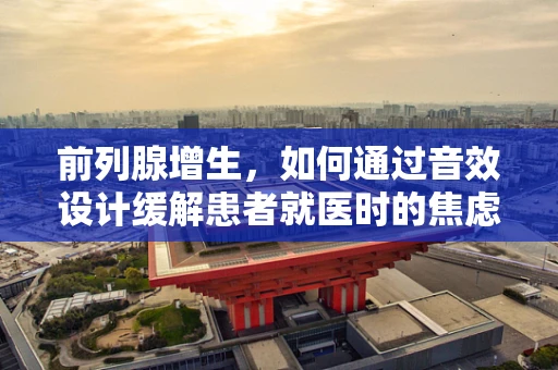 前列腺增生，如何通过音效设计缓解患者就医时的焦虑？