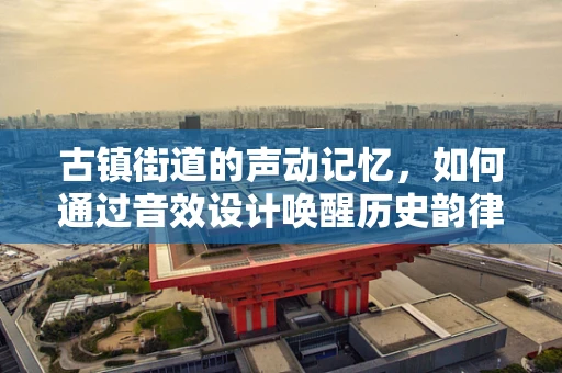 古镇街道的声动记忆，如何通过音效设计唤醒历史韵律？