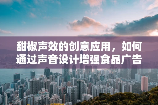甜椒声效的创意应用，如何通过声音设计增强食品广告的吸引力？