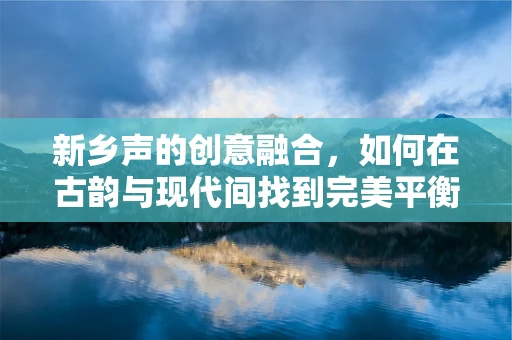 新乡声的创意融合，如何在古韵与现代间找到完美平衡？