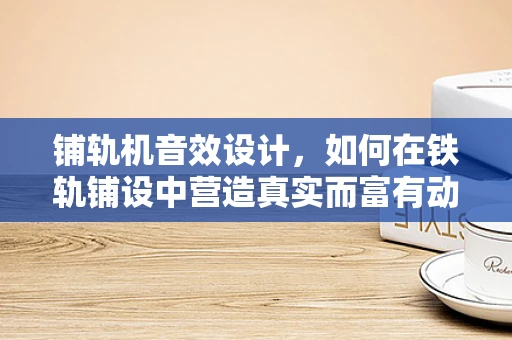 铺轨机音效设计，如何在铁轨铺设中营造真实而富有动感的音效体验？