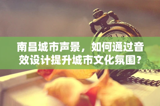 南昌城市声景，如何通过音效设计提升城市文化氛围？