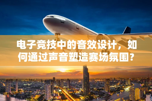 电子竞技中的音效设计，如何通过声音塑造赛场氛围？