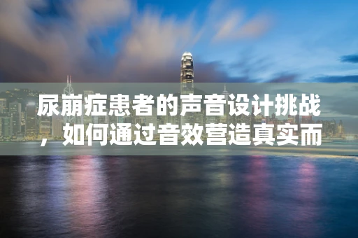 尿崩症患者的声音设计挑战，如何通过音效营造真实而同情的体验？