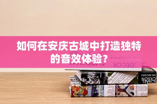 如何在安庆古城中打造独特的音效体验？