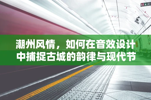 潮州风情，如何在音效设计中捕捉古城的韵律与现代节奏？