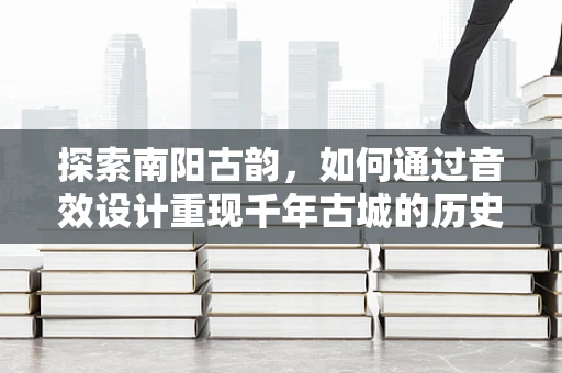 探索南阳古韵，如何通过音效设计重现千年古城的历史氛围？