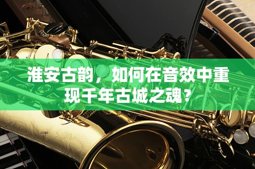 淮安古韵，如何在音效中重现千年古城之魂？
