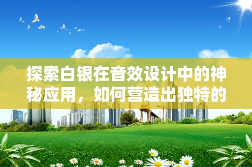探索白银在音效设计中的神秘应用，如何营造出独特的金属质感？