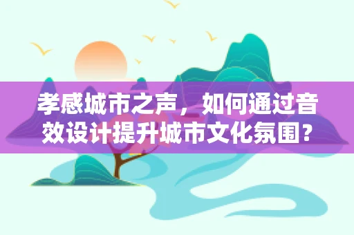孝感城市之声，如何通过音效设计提升城市文化氛围？