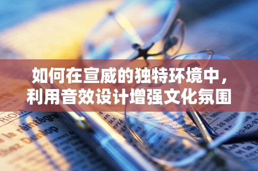 如何在宣威的独特环境中，利用音效设计增强文化氛围？