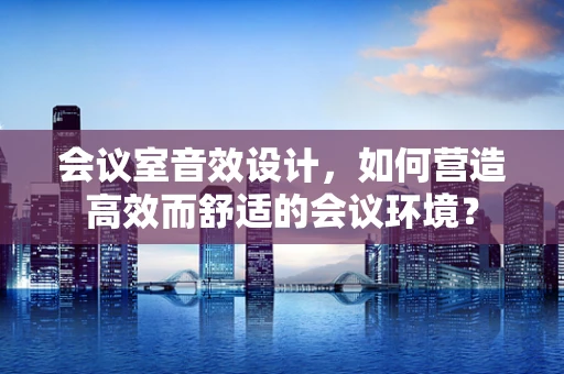 会议室音效设计，如何营造高效而舒适的会议环境？