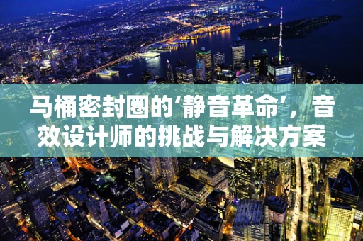 马桶密封圈的‘静音革命’，音效设计师的挑战与解决方案