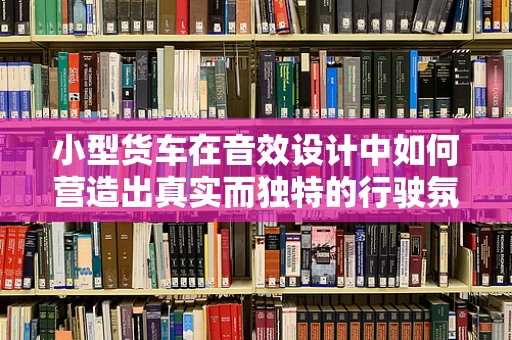 小型货车在音效设计中如何营造出真实而独特的行驶氛围？