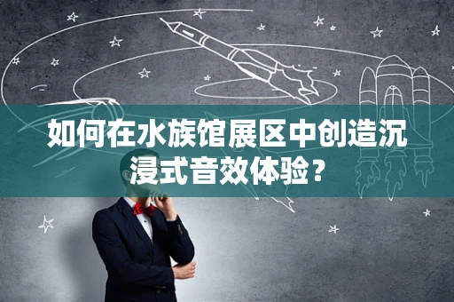 如何在水族馆展区中创造沉浸式音效体验？