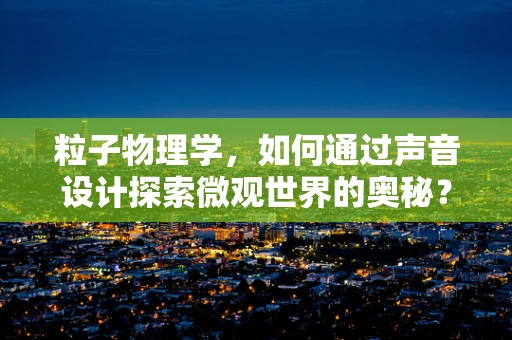 粒子物理学，如何通过声音设计探索微观世界的奥秘？