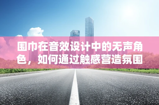 围巾在音效设计中的无声角色，如何通过触感营造氛围？