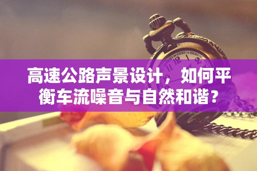 高速公路声景设计，如何平衡车流噪音与自然和谐？