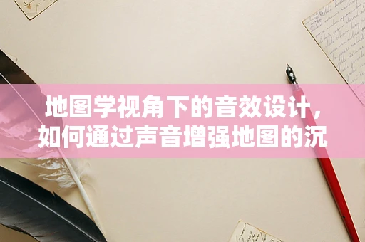 地图学视角下的音效设计，如何通过声音增强地图的沉浸感？