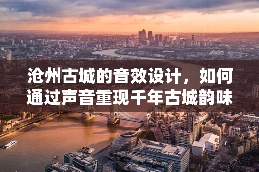 沧州古城的音效设计，如何通过声音重现千年古城韵味？