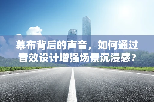 幕布背后的声音，如何通过音效设计增强场景沉浸感？