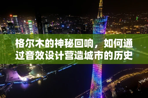 格尔木的神秘回响，如何通过音效设计营造城市的历史氛围？