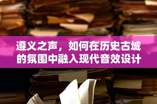 遵义之声，如何在历史古城的氛围中融入现代音效设计？