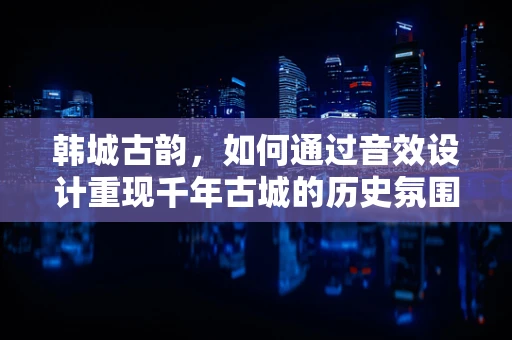 韩城古韵，如何通过音效设计重现千年古城的历史氛围？