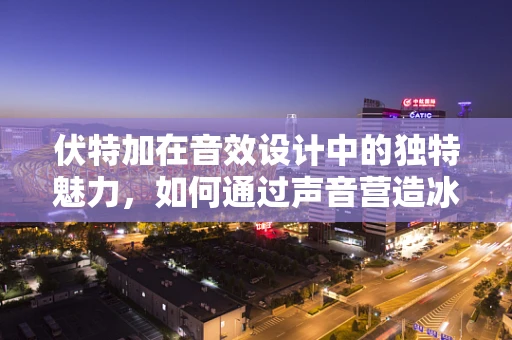 伏特加在音效设计中的独特魅力，如何通过声音营造冰爽氛围？