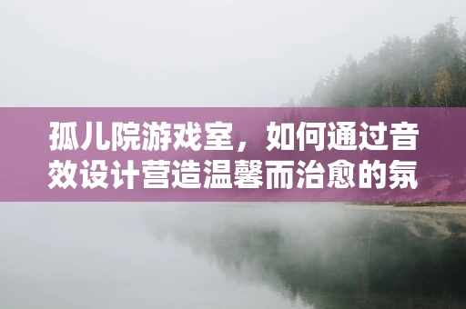 孤儿院游戏室，如何通过音效设计营造温馨而治愈的氛围？
