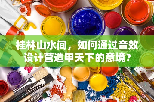 桂林山水间，如何通过音效设计营造甲天下的意境？
