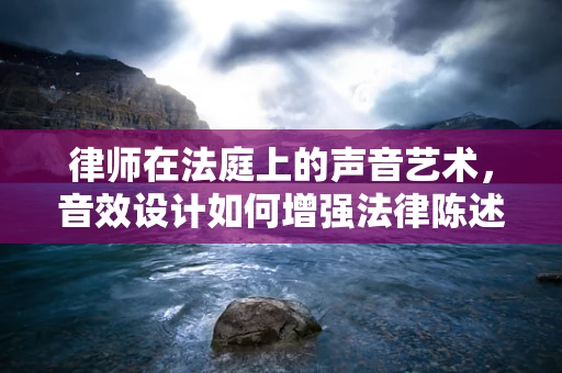 律师在法庭上的声音艺术，音效设计如何增强法律陈述的冲击力？